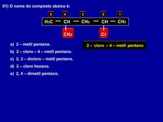 01) O nome do composto abaixo é:
a) 2 – metil pentano.
b) 2 – cloro – 4 – metil pentano.
c) 2, 3 – dicloro – metil pentano.
d) 2 – cloro hexano.
e) 2, 4 – dimetil pentano.
H3C CH CH2
CH3 Cl
CH CH3
12345
pentanometil– 4 –cloro2 –
 