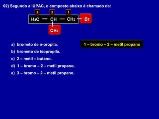 02) Segundo a IUPAC, o composto abaixo é chamado de:
a) brometo de n-propila.
b) brometo de isopropila.
c) 2 – metil – butano.
d) 1 – bromo – 2 – metil propano.
e) 3 – bromo – 2 – metil propano.
H3C CH CH2
CH3
Br
123
1 – bromo – 2 – metil propano
 
