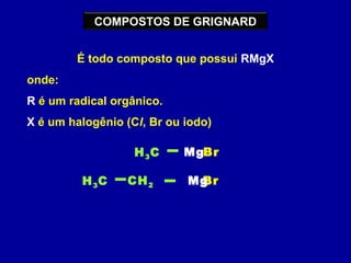 COMPOSTOS DE GRIGNARD
É todo composto que possui RMgX
onde:
R é um radical orgânico.
X é um halogênio (Cl, Br ou iodo)
BrH3C Mg
BrH3C CH2 Mg
 
