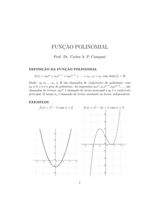 FUNC¸ ˜AO POLINOMIAL
Prof. Dr. Carlos A. P. Campani
DEFINIC¸ ˜AO DA FUNC¸ ˜AO POLINOMIAL
f(x) = a0xn
+ a1xn−1
+ a2xn−2
+ · · · + an−1x + an com dom(f) = R
Onde: a0, a1, . . . an ∈ R s˜ao chamados de coeﬁcientes do polinˆomio, com
a0 = 0, e n ´e o grau do polinˆomio. As express˜oes a0xn
, a1xn−1
, a2xn−2
, . . . s˜ao
chamadas de termos, a0xn
´e chamado de termo principal e a0 ´e o coeﬁciente
principal. O termo an ´e chamado de termo constante ou termo independente.
EXEMPLOS
f(x) = x2
− 1 com n = 2 f(x) = x3
− 2x + 1 com n = 3
1
 
