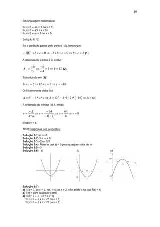 10

Em linguagem matemática:

f(x) > 0 ↔ (x < 3 ou x > 5)
f(x) < 0 ↔ (3 < x < 5)
f(x) = 0 ↔ x = 3 ou x = 5

Solução 8.10)

Se a parábola passa pelo ponto (1;0), temos que:

− 2(1) + b + c = 0 ⇒ −2 + b + c = 0 ⇒ b + c = 2 (1)
       2



A abscissa do vértice é 3, então:

       −b   −b
Xv =      ⇒    = 3 ⇒ b = 12 (2)
       2a   −4
Substituindo em (1):

b + c = 2 ⇒ 12 + c = 2 ⇒ c = −10
O discriminante delta fica:

∆ = b 2 − 4 * a * c ⇒ ∆ = 12 2 − 4 * (− 2 ) * (− 10 ) ⇒ ∆ = 64

A ordenada do vértice (v) é, então:

     −∆        − 64        64
v=       ⇒v=           ⇒v=    ⇒v=8
     4*a     − 4(− 2 )     8

Então v = 8.

10.2) Respostas dos propostos:

Solução 9.1) m < -2
Solução 9.2) 3 < m < 5
Solução 9.3) -2 ou 2/5
Solução 9.4) Mostrar que ∆ < 0 para qualquer valor de m
Solução 9.5) -3
Solução 9.6) a)                           b)                               c)




Solução 9.7)
a) f(x) = 0, se x = 2, f(x) > 0, se x ≠ 2, não existe x tal que f(x) < 0
b) f(x) > para qualquer x real
c) f(x) > 0 ↔ (-1/2 > x > 1)
   f(x) < 0 ↔ ( x < -1/2 ou x > 1)
   f(x) = 0 ↔ ( x = -1/2 ou x = 1)
 
