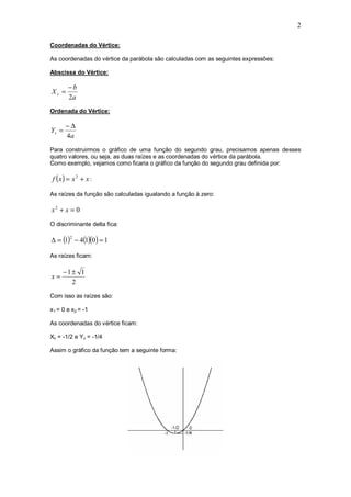 2

Coordenadas do Vértice:

As coordenadas do vértice da parábola são calculadas com as seguintes expressões:

Abscissa do Vértice:

        −b
Xv =
        2a
Ordenada do Vértice:

       −∆
Yv =
       4a
Para construirmos o gráfico de uma função do segundo grau, precisamos apenas desses
quatro valores, ou seja, as duas raízes e as coordenadas do vértice da parábola.
Como exemplo, vejamos como ficaria o gráfico da função do segundo grau definida por:

 f (x ) = x 2 + x :

As raízes da função são calculadas igualando a função à zero:

x2 + x = 0
O discriminante delta fica:

∆ = (1) − 4(1)(0) = 1
         2



As raízes ficam:

     −1± 1
x=
       2
Com isso as raízes são:

x1 = 0 e x2 = -1

As coordenadas do vértice ficam:

Xv = -1/2 e Yv = -1/4

Assim o gráfico da função tem a seguinte forma:
 