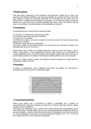 3

4) Material utilizado:

Para este tópico realizaremos uma experiência de lançamento vertical de um corpo, que
descreve uma trajetória parabólica, que marca sua posição com o passar do tempo. Para tanto
será utilizado o sensor de movimento KDS-1042, da VOLTCOM, que faz parte do kit da
Science Cube, a interface para ser ligada ao computador, e, um objeto que possa ser solto em
queda livre, e que tenha seu movimento detectado pelo sensor, como uma bolinha de ping
pong, ou uma tampa de recipiente plástico (recomendado), por exemplo.

5) Procedimento:

O procedimento para o experimento é bastante simples.

5.1) Conecte o a interface com o PC pela porta USB
5.2) Conecte o sensor de movimento à interface
5.3) Ligue o PC e a interface
5.4) Posicione o objeto a ser solto em queda livre acima do sensor, de modo que este possa
detectar seu movimento.
5.5) Dispare o botão de iniciar o experimento
5.6) Lance o objeto de uma altura superior a 40 cm para que seu movimento comece a ser
detectado pelo sensor de movimento.

Recomenda-se que o objeto a ser lançado esteja bem acima do sensor de posição, e que o
mesmo, seja lançado o mais verticalmente possível. Nem sempre isso é conseguido de
maneira satisfatória, pois é muito difícil lançá-lo numa trajetória exatamente retilínea, por isso, a
recomendação anterior de se utilizar uma tampa de recipiente plástico com um raio razoável.

Assim que o objeto comece a queda, sua posição ao longo da queda com o tempo pode ser
visualizada no gráfico do Excel.

6) Resultados:

O gráfico do experimento, que foi detectado pelo sensor de posição (ou movimento) e
transferido para o Excel, pode ser visualizado a seguir.




7-) Conclusões/Comentários:

Nota-se pelo gráfico que o movimento do objeto é ascendente até o instante de
aproximadamente 4 segundos, atingindo uma altura de 1,6 metros. Após esse instante o objeto
começa a cair em queda livre.
Outro fato a ser observado é que o gráfico não é muito parecido com uma parábola, pois é
muito difícil lançar o referido objeto, de forma que ele fique posicionado exatamente acima do
sensor de posição, o mesmo normalmente sai da área de abrangência do sensor, com isso há
                                                                                        2
um corte na captação do movimento, que deveria obedecer à função S = S0 + V0T + aT /2, por
isso o gráfico não tem a forma exata de uma parábola.
 