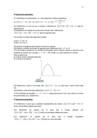 4


8) Exercícios resolvidos:

8.1) Identifique os coeficientes a, b, c das seguintes funções quadráticas:
                                                     x 2 − 10 x + 3
a) f ( x ) = x − 3 x + 10           b) f ( x ) = 3 x − 9 c) f ( x ) =
                    2                                  2

                                                            5
8.2) Determine m a fim de que a função f, definida por f (x ) = (m − 1)x + 2 x − 3 , seja do
                                                                        2

segundo grau.
8.3) Determine os valores de p para que a função real f, definida por
        (               )
f ( x ) = p 2 − 5 p + 4 x 2 − 4 x + 5 , seja do segundo grau.

8.4) Calcule as raízes das seguintes funções:
            2
a) f(x) = x -5x + 6
            2
b) f(x) = 4x -4x +1

8.5) Esboce os gráficos das funções do exercício anterior.
                                                                      2
8.6) Esboce o gráfico da função de segundo grau definida por f(x) = -x +x +2
8.7) Uma bala é atirada de um canhão de brinquedo (como mostra a figura) e descreve uma
parábola de acordo com a função y = −3 x + 60 x (onde x e y são medidos em metros).
                                                                2

Vamos determinar:
a) A altura máxima atingida pela bola.
b) O alcance do disparo.




8.8) Determine o valor m na função real f ( x ) = 3 x − 2 x + m para que o valor mínimo seja
                                                                                 2

5/3.
8.9) Estude o sinal da função definida por f ( x ) = x − 8 x + 15 .
                                                                             2


8.10) A parábola de equação y = − x + bx + c passa pelo ponto (1;0) e seu vértice é o ponto
                                                   2

de coordenadas (3;v). Determine v.

9) Exercícios propostos:

9.1) Determine m para que a parábola representativa da função f ( x ) = (2 + m )x + 5 x + 3
                                                                                                                  2

tenha concavidade voltada para baixo.

9.2)   Determine        os              valores    de               m       para     que     a       função   definida   por
        (                   )
f ( x ) = m − 8m + 15 x − 5 x + 8 tenha concavidade voltada para baixo.
                2               2



9.3)    Determine       os               valores           de           m     para     que       a      função    quadrática
                                    (                  )
f ( x ) = x + (3m + 2 )x + m + m + 2 tenha um zero real duplo.
            2                            2
 
