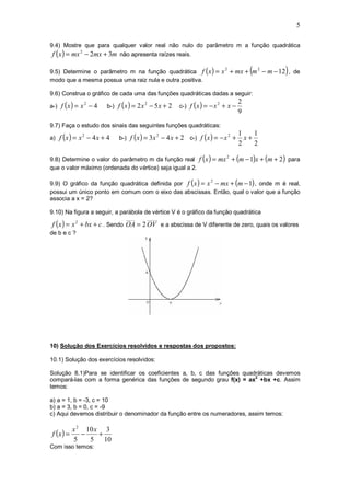 5

9.4) Mostre que para qualquer valor real não nulo do parâmetro m a função quadrática
f ( x ) = mx 2 − 2mx + 3m não apresenta raízes reais.

9.5) Determine o parâmetro m na função quadrática f ( x ) = x + mx + m − m − 12 , de
                                                                         2
                                                                                     (   2
                                                                                             )
modo que a mesma possua uma raiz nula e outra positiva.

9.6) Construa o gráfico de cada uma das funções quadráticas dadas a seguir:

a-) f ( x ) = x − 4   b-) f ( x ) = 2 x − 5 x + 2   c-) f ( x ) = − x + x −
             2                       2                               2           2
                                                                                 9
9.7) Faça o estudo dos sinais das seguintes funções quadráticas:

a) f ( x ) = x − 4 x + 4   b-) f ( x ) = 3 x − 4 x + 2   c-) f (x ) = − x +
                                                                                 1    1
             2                             2                                 2
                                                                                   x+
                                                                                 2    2

9.8) Determine o valor do parâmetro m da função real f (x ) = mx + (m − 1)x + (m + 2 ) para
                                                                         2

que o valor máximo (ordenada do vértice) seja igual a 2.

9.9) O gráfico da função quadrática definida por f ( x ) = x − mx + (m − 1) , onde m é real,
                                                                 2

possui um único ponto em comum com o eixo das abscissas. Então, qual o valor que a função
associa a x = 2?

9.10) Na figura a seguir, a parábola de vértice V é o gráfico da função quadrática
                             ____     _____
f ( x ) = x 2 + bx + c . Sendo OA = 2 OV e a abscissa de V diferente de zero, quais os valores
de b e c ?




10) Solução dos Exercícios resolvidos e respostas dos propostos:

10.1) Solução dos exercícios resolvidos:

Solução 8.1)Para se identificar os coeficientes a, b, c das funções quadráticas devemos
compará-las com a forma genérica das funções de segundo grau f(x) = ax2 +bx +c. Assim
temos:

a) a = 1, b = -3, c = 10
b) a = 3, b = 0, c = -9
c) Aqui devemos distribuir o denominador da função entre os numeradores, assim temos:

         x 2 10 x 3
f (x ) =    −    +
         5    5 10
Com isso temos:
 