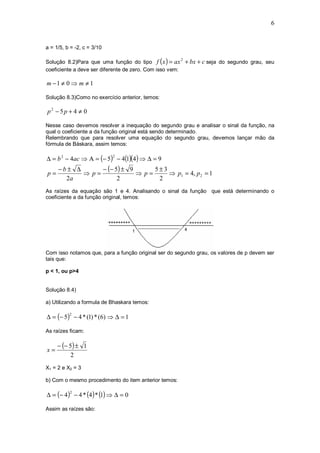 6


a = 1/5, b = -2, c = 3/10

Solução 8.2)Para que uma função do tipo f ( x ) = ax + bx + c seja do segundo grau, seu
                                                      2

coeficiente a deve ser diferente de zero. Com isso vem:

m −1 ≠ 0 ⇒ m ≠ 1

Solução 8.3)Como no exercício anterior, temos:

p2 − 5p + 4 ≠ 0

Nesse caso devemos resolver a inequação do segundo grau e analisar o sinal da função, na
qual o coeficiente a da função original está sendo determinado.
Relembrando que para resolver uma equação do segundo grau, devemos lançar mão da
fórmula de Báskara, assim temos:

∆ = b 2 − 4ac ⇒ Α = (− 5) − 4(1)(4 ) ⇒ ∆ = 9
                            2


     −b± ∆      − (− 5) ± 9      5±3
p=         ⇒ p=             ⇒ p=     ⇒ p1 = 4, p 2 = 1
       2a             2           2
As raízes da equação são 1 e 4. Analisando o sinal da função que está determinando o
coeficiente a da função original, temos:




Com isso notamos que, para a função original ser do segundo grau, os valores de p devem ser
tais que:

p < 1, ou p>4


Solução 8.4)

a) Utilizando a formula de Bhaskara temos:

∆ = (− 5) − 4 * (1) * (6) ⇒ ∆ = 1
          2



As raízes ficam:

     − (− 5) ± 1
x=
           2
X1 = 2 e X2 = 3

b) Com o mesmo procedimento do item anterior temos:

∆ = (− 4 ) − 4 * (4 ) * (1) ⇒ ∆ = 0
          2



Assim as raízes são:
 