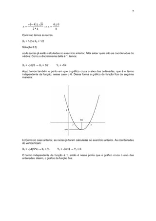7



     − (− 4 ) ± 0     4±0
x=                ⇒x=
         2*4           8
Com isso temos as raízes:

X1 = 1/2 e X2 = 1/2

Solução 8.5)

a) As raízes já estão calculadas no exercício anterior, falta saber quais são as coordenadas do
vértice. Como o discriminante delta é 1, temos:


Xv = -(-5)/2 → Xv = 5/2      Yv = -1/4

Aqui, temos também o ponto em que o gráfico cruza o eixo das ordenadas, que é o termo
independente da função, nesse caso o 6. Dessa forma o gráfico da função fica da seguinte
maneira:




b) Como no caso anterior, as raízes já foram calculadas no exercício anterior. As coordenadas
do vértice ficam:

Xv = -(-4)/2*4 → Xv = ½      Y v = -0/4*4 → Yv = 0.

O termo independente da função é 1, então é nesse ponto que o gráfico cruza o eixo das
ordenadas. Assim, o gráfico da função fica:
 