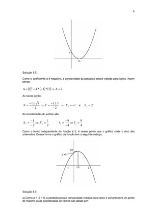 8




Solução 8.6)

Como o coeficiente a é negativo, a concavidade da parábola estará voltada para baixo. Assim
temos:

∆ = (1) − 4 * (− 1) * (2 ) ⇒ ∆ = 9
       2



As raízes serão:

      −1± 9      −1± 3
X =         ⇒X =       → X 1 = −1             e    X2 = 2
        −2        −2
As coordenadas do vértice são:

       −1        1                   −9        9
Xv =      ⇒ Xv =              Yv =      ⇒ Yv =
       −2        2                   −4        4
Como o termo independente da função é 2, é nesse ponto que o gráfico corta o eixo das
ordenadas. Dessa forma o gráfico da função tem o seguinte esboço:




Solução 8.7)

a) Como a = -3 < 0, a parábola possui concavidade voltada para baixo e portanto terá um ponto
de máximo cujas coordenadas do vértice são dadas por:
 