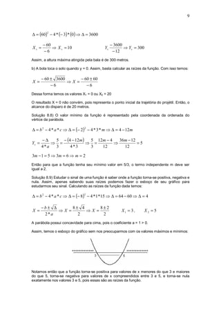 9



∆ = (60 ) − 4 * (− 3) * (0 ) ⇒ ∆ = 3600
         2



       − 60                                      − 3600
Xv =        ⇒ X v = 10                      Yv          ⇒ Yv = 300
       −6                                         − 12
Assim, a altura máxima atingida pela bala é de 300 metros.

b) A bola toca o solo quando y = 0. Assim, basta calcular as raízes da função. Com isso temos:

       − 60 ± 3600      − 60 ± 60
X =                ⇒X =
            −6             −6
Dessa forma temos os valores X1 = 0 ou X2 = 20

O resultado X = 0 não convém, pois representa o ponto inicial da trajetória do projétil. Então, o
alcance do disparo é de 20 metros.

Solução 8.8) O valor mínimo da função é representado pela coordenada da ordenada do
vértice da parábola.

∆ = b 2 − 4 * a * c ⇒ ∆ = (− 2 ) − 4 * 3 * m ⇒ ∆ = 4 − 12m
                                2



       −∆   5 − (4 − 12m )  5 12m − 4   36m − 12
Yv =       ⇒ =             ⇒ =        ⇒          =5
       4*a  3     4*3       3   12        12

3m − 1 = 5 ⇒ 3m = 6 ⇒ m = 2
Então para que a função tenha seu mínimo valor em 5/3, o termo independente m deve ser
igual a 2.

Solução 8.9) Estudar o sinal de uma função é saber onde a função torna-se positiva, negativa e
nula. Assim, apenas sabendo suas raízes podemos fazer o esboço de seu gráfico para
estudarmos seu sinal. Calculando as raízes da função dada temos:

∆ = b 2 − 4 * a * c ⇒ ∆ = (− 8) − 4 * 1 * 15 ⇒ ∆ = 64 − 60 ⇒ ∆ = 4
                                2




       −b± ∆      8± 4      8±2
X =          ⇒X =      ⇒X =                            X1 = 3 ,      X2 = 5
        2*a         2        2
A parábola possui concavidade para cima, pois o coeficiente a = 1 > 0.

Assim, temos o esboço do gráfico sem nos preocuparmos com os valores máximos e mínimos:




Notamos então que a função torna-se positiva para valores de x menores do que 3 e maiores
do que 5, torna-se negativa para valores de x compreendidos entre 3 e 5, e torna-se nula
exatamente nos valores 3 e 5, pois essas são as raízes da função.
 