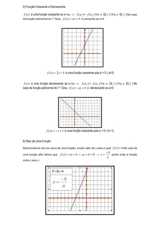 5) Função Crescente e Decrescente

 f ( x) é uma função crescente se x1<x2 → f ( x1 ) < f ( x 2 ) ∀x1 ∈ D( f ),∀x2 ∈ D( f ).No caso
da função polinomial do 1° Grau f ( x ) = ax + b é crescente se a>0




                    f ( x) = 2 x + 5 é uma função crescente pois a > 0 ( a=2)


 f ( x) é uma função decrescente se x1>x2 → f ( x1 ) > f ( x 2 ) ∀x1 ∈ D( f ),∀x2 ∈ D( f ).No
caso da função polinomial do 1° Grau f ( x) = ax + b é decrescente se a<0




                    f ( x) = − x + 3 é uma função crescente pois a < 0 ( a=-1).


6) Raiz de Uma Função

Denominamos raiz (ou zero) de uma função, a todo valor de x para o qual      f ( x) = 0 No caso de
                                                                       −b
uma função afim temos que:     f ( x) = ax + b → ax + b = 0 → x =         ponto onde a função
                                                                       a
corte o eixo x.
 
