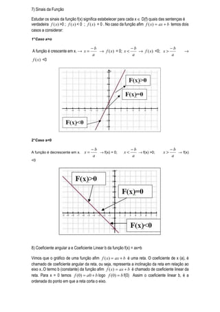 7) Sinais da Função

Estudar os sinais da função f(x) significa estabelecer para cada x ∈ D(f) quais das sentenças é
verdadeira f ( x) >0 ; f ( x) < 0 ; f ( x) = 0 . No caso da função afim f ( x) = ax + b temos dois
casos a considerar:
1° Caso a>o

                                      −b                   −b                  −b
A função é crescente em x. → x =         → f ( x) = 0; x <    → f ( x) <0; x >                 →
                                      a                    a                   a
f ( x) <0




2° Caso a<0

                                      −b                      −b                       −b
A função é decrescente em x.     x=      → f(x) = 0;     x<      → f(x) >0;       x>      → f(x)
                                      a                       a                        a
<0




8) Coeficiente angular a e Coeficiente Linear b da função f(x) = ax+b

Vimos que o gráfico de uma função afim f ( x) = ax + b é uma reta. O coeficiente de x (a), é
chamado de coeficiente angular da reta, ou seja, representa a inclinação da reta em relação ao
eixo x..O termo b (constante) da função afim f ( x) = ax + b é chamado de coeficiente linear da
reta. Para x = 0 temos f (0) = a 0 + b logo f (0) = b f(0) Assim o coeficiente linear b, é a
ordenada do ponto em que a reta corta o eixo.
 