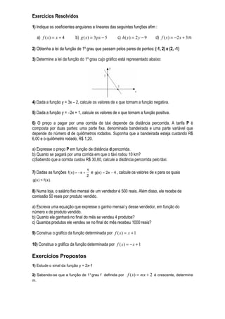 Exercícios Resolvidos
1) Indique os coeficientes angulares e lineares das seguintes funções afim :

   a) f ( x) = x + 4        b) g ( x) = 3 px − 5           c) h( y ) = 2 y − 9     d) f ( x) = −2 x + 3 m

2) Obtenha a lei da função de 1º grau que passam pelos pares de pontos: (-1, 2) e (2, -1)

3) Determine a lei da função do 1º grau cujo gráfico está representado abaixo:




4) Dada a função y = 3x – 2, calcule os valores de x que tornam a função negativa.

5) Dada a função y = –2x + 1, calcule os valores de x que tornam a função positiva.

6) O preço a pagar por uma corrida de táxi depende da distância percorrida. A tarifa P é
composta por duas partes: uma parte fixa, denominada bandeirada e uma parte variável que
depende do número d de quilômetros rodados. Suponha que a bandeirada esteja custando R$
6,00 e o quilômetro rodado, R$ 1,20.

a) Expresse o preço P em função da distância d percorrida.
b) Quanto se pagará por uma corrida em que o táxi rodou 10 km?
c)Sabendo que a corrida custou R$ 30,00, calcule a distância percorrida pelo táxi.

                                      1
7) Dadas as funções f ( x ) = − x +       e g( x ) = 2x − 4 , calcule os valores de x para os quais
                                      2
g( x ) < f ( x ).

8) Numa loja, o salário fixo mensal de um vendedor é 500 reais. Além disso, ele recebe de
comissão 50 reais por produto vendido.

a) Escreva uma equação que expresse o ganho mensal y desse vendedor, em função do
número x de produto vendido.
b) Quanto ele ganhará no final do mês se vendeu 4 produtos?
c) Quantos produtos ele vendeu se no final do mês recebeu 1000 reais?

9) Construa o gráfico da função determinada por f ( x) = x + 1

10) Construa o gráfico da função determinada por f ( x) = − x + 1

Exercícios Propostos
1) Estude o sinal da função y = 2x-1

2) Sabendo-se que a função de 1° grau f definida por             f ( x) = mx + 2 é crescente, determine
m.
 