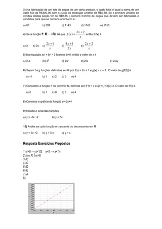 3) Na fabricação de um lote de peças de um certo produto, o custo total é igual a soma de um
valor fixo de R$400,00 com o custo de produção unitário de R$0,50. Se o primeiro unitário de
vendas destas peças for de R$0,85, i número mínimo de peças que devem ser fabricadas e
vendidas para que se comece a ter lucro é :

a) 80             b) 297              c) 1143              d) 1145         e) 1150

                                                        2x + 2
4) Se a função                  é tal que    f ( x) =          então f(2x) é
                                                          x

                       2x + 1               4x + 1              2x + 2
a) 2      b) 2x   c)                  d)                   e)
                         x                   2x                   x
5) Na equação ax + by = 2 fizemos b=0, então o valor de x é
                         a
a) 2-a            (b) 2               c) a/2               d) 2/a                    e) 2/ay


6) Sejam f e g funções definidas em R por f(x) = 2x + 1 e g(x) = x – 3. O valor de g[f(3)] é

  a) –1           b) 1       c) 2     d) 3       e) 4


7) Considere a função f, de domínio N, definida por f(1) = 4 e f(x+1)=3f(x)-2. O valor de f(0) é.

  a) 2            b) 1       c) 0     d) 3       e) 4


8) Construa o gráfico da função y=-2x+4


9) Estude o sinal das funções

a) y = -3x +2                b) y = 5x


10) Avalie se cada função é crescente ou decrescente em R

a) y = 3x +2      b) y = 3-x          c) y = x



Resposta Exercícios Propostos

1) y>0 → x>1/2         y<0 → x< ½
2) m∈R m>0
3) C
4) C
5) D
6) E
7) A
8)
 