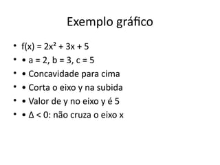 Exemplo gráfico
• f(x) = 2x² + 3x + 5
• • a = 2, b = 3, c = 5
• • Concavidade para cima
• • Corta o eixo y na subida
• • Valor de y no eixo y é 5
• • Δ < 0: não cruza o eixo x
 