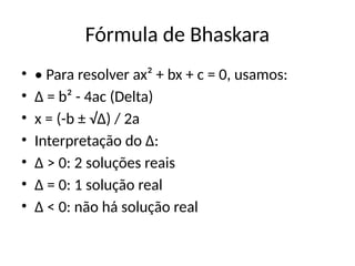 Fórmula de Bhaskara
• • Para resolver ax² + bx + c = 0, usamos:
• Δ = b² - 4ac (Delta)
• x = (-b ± √Δ) / 2a
• Interpretação do Δ:
• Δ > 0: 2 soluções reais
• Δ = 0: 1 solução real
• Δ < 0: não há solução real
 