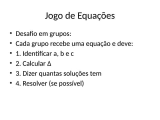 Jogo de Equações
• Desafio em grupos:
• Cada grupo recebe uma equação e deve:
• 1. Identificar a, b e c
• 2. Calcular Δ
• 3. Dizer quantas soluções tem
• 4. Resolver (se possível)
 