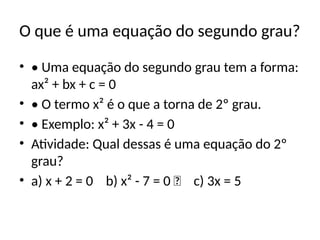 O que é uma equação do segundo grau?
• • Uma equação do segundo grau tem a forma:
ax² + bx + c = 0
• • O termo x² é o que a torna de 2º grau.
• • Exemplo: x² + 3x - 4 = 0
• Atividade: Qual dessas é uma equação do 2º
grau?
• a) x + 2 = 0 b) x² - 7 = 0 ✅ c) 3x = 5
 