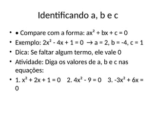 Identificando a, b e c
• • Compare com a forma: ax² + bx + c = 0
• Exemplo: 2x² - 4x + 1 = 0 → a = 2, b = -4, c = 1
• Dica: Se faltar algum termo, ele vale 0
• Atividade: Diga os valores de a, b e c nas
equações:
• 1. x² + 2x + 1 = 0 2. 4x² - 9 = 0 3. -3x² + 6x =
0
 