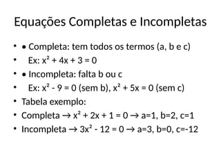 Equações Completas e Incompletas
• • Completa: tem todos os termos (a, b e c)
• Ex: x² + 4x + 3 = 0
• • Incompleta: falta b ou c
• Ex: x² - 9 = 0 (sem b), x² + 5x = 0 (sem c)
• Tabela exemplo:
• Completa → x² + 2x + 1 = 0 → a=1, b=2, c=1
• Incompleta → 3x² - 12 = 0 → a=3, b=0, c=-12
 