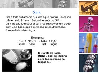 Sais
Sal é toda substância que em água produz um cátion
diferente do H+ e um ânion diferente do OH-.
Os sais são formados a partir da reação de um ácido
com uma base, que é a reação de neutralização,
formando também água.
Exemplos:
HCl + NaOH → NaCl + H2O
ácido base sal água
O Cloreto de Sódio
(NaCl) , o sal de cozinha,
é um dos exemplos da
função sal.
 