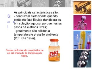 As principais características são:
- conduzem eletricidade quando
estão na fase líquida (fundidos) ou
em solução aquosa, porque nestes
casos há elétrons livres;
- geralmente são sólidos à
temperatura e pressão ambiente
(25°C e 1atm).
S
a
i
s
Os sais de frutas são constituídos de
um sal chamado de Carbonato de
Sódio.
 