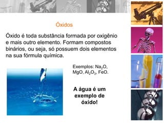 Óxidos
Óxido é toda substância formada por oxigênio
e mais outro elemento. Formam compostos
binários, ou seja, só possuem dois elementos
na sua fórmula química.
A água é um
exemplo de
óxido!
Exemplos: Na2O,
MgO, Al2O3, FeO.
 