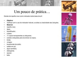 Um pouco de prática…
Extrato de repolho roxo como indicador ácido-base de pH
• Objetivo
• Verificar com o uso do indicador natural, a acidez ou basicidade das soluções.
• Material:
• repolho roxo;
• água
• liquidificador;
• coador;
• 11 copos transparentes ou béqueres;
• caneta e etiquetas para enumerar os copos;
• limão;
• vinagre;
• bicarbonato de sódio;
• sabão em pó;
• água sanitária;
• detergente;
• açúcar;
• leite;
 