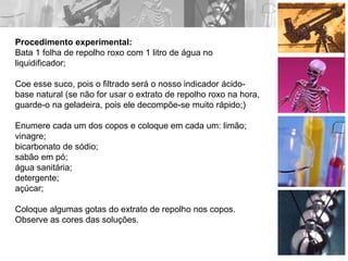 Procedimento experimental:
Bata 1 folha de repolho roxo com 1 litro de água no
liquidificador;
Coe esse suco, pois o filtrado será o nosso indicador ácido-
base natural (se não for usar o extrato de repolho roxo na hora,
guarde-o na geladeira, pois ele decompõe-se muito rápido;)
Enumere cada um dos copos e coloque em cada um: limão;
vinagre;
bicarbonato de sódio;
sabão em pó;
água sanitária;
detergente;
açúcar;
Coloque algumas gotas do extrato de repolho nos copos.
Observe as cores das soluções.
 