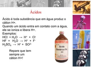Ácido é toda substância que em água produz o
cátion H+.
Quando um ácido entra em contato com a água,
ele se ioniza e libera H+.
Exemplos:
HCl + H2O → H+ + Cl-
HF + H2O → H+ + F-
H2SO4 → H+ + SO2-
Repare que tem
sempre um
cátion H+!
Ácidos
 