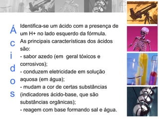 Á
c
i
d
o
s
Identifica-se um ácido com a presença de
um H+ no lado esquerdo da fórmula.
As principais características dos ácidos
são:
- sabor azedo (em geral tóxicos e
corrosivos);
- conduzem eletricidade em solução
aquosa (em água);
- mudam a cor de certas substâncias
(indicadores ácido-base, que são
substâncias orgânicas);
- reagem com base formando sal e água.
 