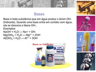 Bases
Base é toda substância que em água produz o ânion OH-
(hidroxila). Quando uma base entra em contato com água,
ela se dissocia e libera OH-.
Exemplos:
NaOH + H2O ↔ Na+ + OH-
Mg(OH)2 + H2O ↔ Mg2+ + 2OH-
Al(OH)3 + H2O ↔ Al3+ + 3OH-
 