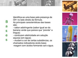B
a
s
e
s
Identifica-se uma base pela presença de
OH- no lado direito da fórmula.
As principais características das bases
são:
- sabor adstringente (sabor igual ao da
banana verde que parece que “prende” a
língua);
- conduzem eletricidade em solução
aquosa (em água);
- mudam a cor de certas substâncias, os
chamados indicadores ácido-base;
-reagem com ácidos formando sal e água.
 