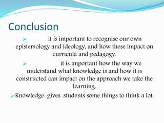 Conclusion
teacher it is important to recognise our own
epistemology and ideology, and how these impact on
curricula and pedagogy.
As a student it is important how the way we
understand what knowledge is and how it is
constructed can impact on the approach we take the
learning.
Knowledge gives students some things to think a lot.
 