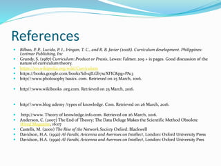 References
 Bilbao, P. P., Lucido, P. I., Iringan, T. C., and R. B. Javier (2008). Curriculum development. Philippines:
Lorimar Publishing, Inc
 Grundy, S. (1987) Curriculum: Product or Praxis, Lewes: Falmer. 209 + ix pages. Good discussion of the
nature of curriculum theory.
 https://en.wikipedia.org/wiki/Curriculum
 https://books.google.com/books?id=qILGb7xcXFIC&pg=PA13
 http//:www.pholosophy basics .com. Retrieved on 25 March, 2016.
 http//:www.wikibooks .org.com. Retrieved on 25 March, 2016.
 http//:www.blog udemy /types of knowledge. Com. Retrieved on 26 March, 2016.
 http//:www. Theory of knowledge.info.com. Retrieved on 26 March, 2016.
 Anderson, C. (2007) The End of Theory: The Data Deluge Makes the Scientific Method Obsolete
Wired Magazine, 16:07
 Castells, M. (2000) The Rise of the Network Society Oxford: Blackwell
 Davidson, H.A. (1992) Al-Farabi, Avicenna and Averroes on Intellect, London: Oxford University Press
 Davidson, H.A. (1992) Al-Farabi, Avicenna and Averroes on Intellect, London: Oxford University Pres
 