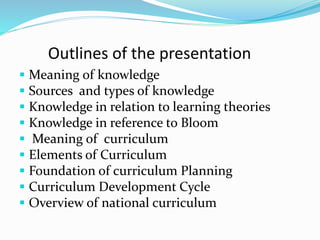 Outlines of the presentation
 Meaning of knowledge
 Sources and types of knowledge
 Knowledge in relation to learning theories
 Knowledge in reference to Bloom
 Meaning of curriculum
 Elements of Curriculum
 Foundation of curriculum Planning
 Curriculum Development Cycle
 Overview of national curriculum
 