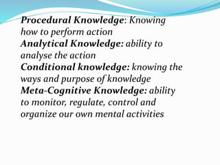 Procedural Knowledge: Knowing
how to perform action
Analytical Knowledge: ability to
analyse the action
Conditional knowledge: knowing the
ways and purpose of knowledge
Meta-Cognitive Knowledge: ability
to monitor, regulate, control and
organize our own mental activities
 