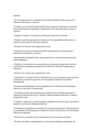 Especial.
• Por la integración de los estudiantes en el sistema Educativo Bolivariano en los
diferentes subsistemas y misiones.
• Coordinar en la división de personal de la Zona Educativa Apure para la selección
del personal Docente Especialista y administrativo del subsistema para los nuevos
ingresos.
• Impulsa y fortalece el subsistema de Educación Especial en el Estado.
• Promueve acciones que permitan vincular con las comunidades donde exista un
plantel o servicio para la Educación Especial.
• Promueve la Escuela como organización social.
• Gestiona a través de la intersectorialidad el mejoramiento de la planta física y
dotación de los planteles y servicios.
• Responsable de la planificación, operacionalización y control de la ejecución del
hecho pedagógico.
• Establecer mecanismos de comunicación con el personal de supervisión, para dar
cumplimiento a programas emanados por el Ministerio del Poder Popular para la
Educación.
• Promover la escuela como organización social.
• Garantiza en el sistema Educativo Bolivariano el acceso, permanencia prosecución y
culminación escolar de las personas con Necesidades Educativas Especiales o
Discapacidad.
• Fortalecer la participación social y protagónica de las Personas con Necesidades
Educativas Especiales o Discapacidad.
• Coordinar acciones intrasectoriales para cumplir con los principios que rigen la
Educación Especial (prevención y atención integral temprana, Educación y trabajo e
integración social).
• Coordinar, supervisar y evaluar los planes, programas y proyectos que se ejecutan en
planteles y servicios de Educación Especial.
• Participar en la planificación estratégica de acciones intrasectorial e intersectorial ha
ser ejecutados en el Estado para la integración social de las Personas con Necesidades
Educativas Especiales.
• Promover la contraloría social conjuntamente con los consejos comunales.
• Realizar actividades correspondientes a la formación ideológica permanente del
 