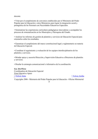 docente.
• Velar por el cumplimiento de convenios establecidos por el Ministerio del Poder
Popular para la Educación y otros Ministerios para lograr la integración social y
protagónica de las Personas con Necesidades Educativas Especiales.
• Sistematizar las experiencias curriculares pedagógicas innovadoras y acompañar los
procesos de sistematización en los Municipios y Parroquias del Estado.
• Analizar los informes de gestión de planteles y servicios de Educación Especial para
orientarlos sobre los resultados.
• Garantizar el cumplimiento del marco constitucional legal y reglamentario en materia
de Educación Especial.
• Coordinar el seguimiento y evaluación de los equipos interdisciplinarios de los
planteles y servicios.
• Brindar apoyo y asesoría Dirección y Supervisión Educativa a Directores de planteles
y servicios.
• Diseñar la estrategia comunicacional e informativa de la coordinación.
Lic. Iris Pérez
Coordinadora de Educación Especial
Zona Educativa Apure
< Volver Atrás ^ Volver Arriba
Copyrights 2006 - Ministerio del Poder Popular para la Educación - Oficina Ministerial
d
 