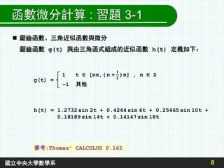 8國立中央大學數學系
函數微分計算 : 習題 3-1
 鋸齒函數、三角近似函數與微分
鋸齒函數 g(t) 與由三角函式組成的近似函數 h(t) 定義如下：
g(t) =
1 t ∈ [nπ,( n +
𝟏
𝟐
)π] , n ∈ Z
-1 其他
h(t) = 1.2732 sin 2t + 0.4244 sin 6t + 0.25465 sin 10t +
0.18189 sin 14t + 0.14147 sin 18t
參考:Thomas' CALCULUS P.165
 