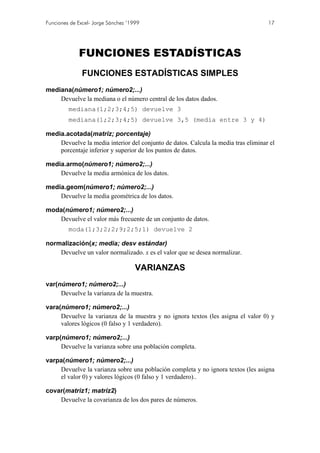 Funciones de Excel- Jorge Sánchez ’1999                                             17




             FUNCIONES ESTADÍSTICAS
               FUNCIONES ESTADÍSTICAS SIMPLES
mediana(número1; número2;...)
    Devuelve la mediana o el número central de los datos dados.
         mediana(1;2;3;4;5) devuelve 3
         mediana(1;2;3;4;5) devuelve 3,5 (media entre 3 y 4)

media.acotada(matriz; porcentaje)
    Devuelve la media interior del conjunto de datos. Calcula la media tras eliminar el
    porcentaje inferior y superior de los puntos de datos.

media.armo(número1; número2;...)
    Devuelve la media armónica de los datos.

media.geom(número1; número2;...)
    Devuelve la media geométrica de los datos.

moda(número1; número2;...)
   Devuelve el valor más frecuente de un conjunto de datos.
         moda(1;3;2;2;9;2;5;1) devuelve 2

normalización(x; media; desv estándar)
    Devuelve un valor normalizado. x es el valor que se desea normalizar.

                                     VARIANZAS
var(número1; número2;...)
     Devuelve la varianza de la muestra.

vara(número1; número2;...)
     Devuelve la varianza de la muestra y no ignora textos (les asigna el valor 0) y
     valores lógicos (0 falso y 1 verdadero).

varp(número1; número2;...)
     Devuelve la varianza sobre una población completa.

varpa(número1; número2;...)
    Devuelve la varianza sobre una población completa y no ignora textos (les asigna
    el valor 0) y valores lógicos (0 falso y 1 verdadero)..

covar(matriz1; matriz2)
    Devuelve la covarianza de los dos pares de números.
 