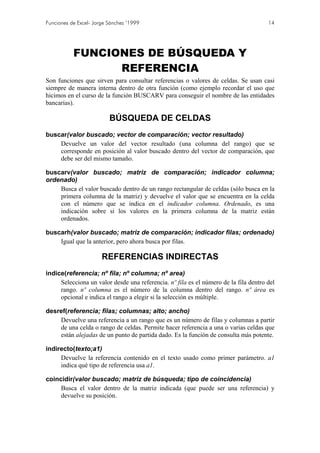 Funciones de Excel- Jorge Sánchez ’1999                                               14




           FUNCIONES DE BÚSQUEDA Y
                 REFERENCIA
Son funciones que sirven para consultar referencias o valores de celdas. Se usan casi
siempre de manera interna dentro de otra función (como ejemplo recordar el uso que
hicimos en el curso de la función BUSCARV para conseguir el nombre de las entidades
bancarias).

                          BÚSQUEDA DE CELDAS
buscar(valor buscado; vector de comparación; vector resultado)
    Devuelve un valor del vector resultado (una columna del rango) que se
    corresponde en posición al valor buscado dentro del vector de comparación, que
    debe ser del mismo tamaño.

buscarv(valor buscado; matriz de comparación; indicador columna;
ordenado)
    Busca el valor buscado dentro de un rango rectangular de celdas (sólo busca en la
    primera columna de la matriz) y devuelve el valor que se encuentra en la celda
    con el número que se indica en el indicador columna. Ordenado, es una
    indicación sobre si los valores en la primera columna de la matriz están
    ordenados.

buscarh(valor buscado; matriz de comparación; indicador filas; ordenado)
    Igual que la anterior, pero ahora busca por filas.

                       REFERENCIAS INDIRECTAS
indice(referencia; nº fila; nº columna; nº area)
     Selecciona un valor desde una referencia. nº fila es el número de la fila dentro del
     rango. nº columna es el número de la columna dentro del rango. nº área es
     opcional e indica el rango a elegir si la selección es múltiple.

desref(referencia; filas; columnas; alto; ancho)
    Devuelve una referencia a un rango que es un número de filas y columnas a partir
    de una celda o rango de celdas. Permite hacer referencia a una o varias celdas que
    están alejadas de un punto de partida dado. Es la función de consulta más potente.

indirecto(texto;a1)
     Devuelve la referencia contenido en el texto usado como primer parámetro. a1
     indica qué tipo de referencia usa a1.

coincidir(valor buscado; matriz de búsqueda; tipo de coincidencia)
     Busca el valor dentro de la matriz indicada (que puede ser una referencia) y
     devuelve su posición.
 