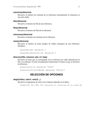 Funciones de Excel- Jorge Sánchez ’1999                                           15


columna(referencia)
    Devuelve el número de columna de la referencia (normalmente la referencia es
    una sola celda).

fila(referencia)
      Devuelve el número de fila de una referencia.

filas(referencia)
      Devuelve el número de filas de la referencia.

columnas(referencia)
    Devuelve el número de columnas de la referencia.

areas(referencia)
     Devuelve el número de áreas (rangos de celdas contiguas) de una referencia.
     Ejemplos:

         areas(b2:d4) devuelve 1
         areas(b2:d4;e5;f6:i9) devuelve 3

direccion(fila; columna; abs; a1; hoja)
     Devuelve un texto que se corresponde con la referencia de celda indicada por la
     fila y la columna. El resto de parámetros determinan la forma en que se devuelve
     la referencia.
         direccion(2:3) devuelve “$C$2”
         direccion(2;3;2;FALSO) devuelve “F2C[3]”

                        SELECCIÓN DE OPCIONES
elegir(índice; valor1; valor2;...)
     Devuelve el argumento de valor con el número indicado en el índice.
         elegir(2; A1; B2; C5) devuelve el contenido de la celda B2
 