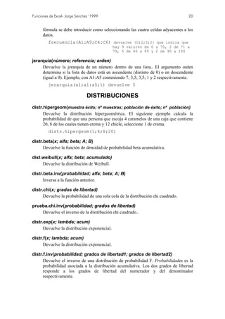 Funciones de Excel- Jorge Sánchez ’1999                                             20


      fórmula se debe introducir como seleccionando las cuatro celdas adyacentes a los
      datos.
         frecuencia(A1:A9;C4:C6) devuelve {0;2;5;2} que indica que
                                              hay 9 valores de 0 a 70, 2 de 71 a
                                              79, 5 de 80 a 89 y 2 de 90 a 100

jerarquia(número; referencia; orden)
     Devuelve la jerarquía de un número dentro de una lista.. El argumento orden
     determina si la lista de datos está en ascendente (distinto de 0) o en descendente
     (igual a 0). Ejemplo, con A1:A5 conteniendo 7; 3,5; 3,5; 1 y 2 respectivamente.
         jerarquia(a1;a1:a5;1) devuelve 5

                                DISTRIBUCIONES
distr.hipergeom(muestra éxito; nº muestras; población de éxito; nº población)
      Devuelve la distribución hipergeométrica. El siguiente ejemplo calcula la
      probabilidad de que una persona que escoja 4 caramelos de una caja que contiene
      20, 8 de los cuales tienen crema y 12 chicle, seleccione 1 de crema.
         distr.hipergeom(1;4;8;20)

distr.beta(x; alfa; beta; A; B)
      Devuelve la función de densidad de probabilidad beta acumulativa.

dist.weibull(x; alfa; beta; acumulado)
     Devuelve la distribución de Weibull.

distr.beta.inv(probabilidad; alfa; beta; A; B)
      Inversa a la función anterior.

distr.chi(x; grados de libertad)
      Devuelve la probabilidad de una sola cola de la distribución chi cuadrado.

prueba.chi.inv(probabilidad; grados de libertad)
    Devuelve el inverso de la distribución chi cuadrado..

distr.exp(x; lambda; acum)
      Devuelve la distribución exponencial.

distr.f(x; lambda; acum)
      Devuelve la distribución exponencial.

distr.f.inv(probabilidad; grados de libertad1; grados de libertad2)
      Devuelve el inverso de una distribución de probabilidad F. Probabilidades es la
      probabilidad asociada a la distribución acumulativa. Los dos grados de libertad
      responde a los grados de libertad del numerador y del denominador
      respectivamente.
 