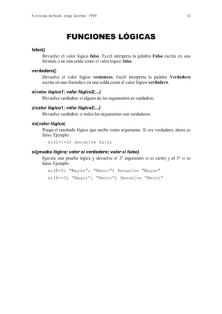 Funciones de Excel- Jorge Sánchez ’1999                                           10




                    FUNCIONES LÓGICAS
falso()
     Devuelve el valor lógico falso. Excel interpreta la palabra Falso escrita en una
     fórmula o en una celda como el valor lógico falso.

verdadero()
    Devuelve el valor lógico verdadero. Excel interpreta la palabra Verdadero
    escrita en una fórmula o en una celda como el valor lógico verdadero.

o(valor lógico1; valor lógico2;...)
     Devuelve verdadero si alguno de los argumentos es verdadero.

y(valor lógico1; valor lógico2;...)
     Devuelve verdadero si todos los argumentos son verdaderos.

no(valor lógico)
    Niega el resultado lógico que recibe como argumento. Si era verdadero, ahora es
    falso. Ejemplo:
         no(1+1=2) devuelve falso

si(prueba lógica; valor si verdadero; valor si falso)
     Ejecuta una prueba lógica y devuelve el 2º argumento si es cierto y el 3º si es
     falsa. Ejemplo:
         si(8>5; “Mayor”; “Menor”) Devuelve “Mayor”
         si(8<=5; “Mayor”; “Menor”) Devuelve “Menor”
 