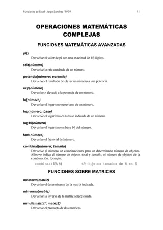 Funciones de Excel- Jorge Sánchez ’1999                                       11




          OPERACIONES MATEMÁTICAS
                 COMPLEJAS
           FUNCIONES MATEMÁTICAS AVANZADAS
pi()
       Devuelve el valor de pi con una exactitud de 15 dígitos.

raiz(número)
     Devuelve la raíz cuadrada de un número.

potencia(número; potencia)
    Devuelve el resultado de elevar un número a una potencia.

exp(número)
     Devuelve e elevado a la potencia de un número.

ln(número)
     Devuelve el logaritmo neperiano de un número.

log(número; base)
     Devuelve el logaritmo en la base indicada de un número.

log10(número)
     Devuelve el logaritmo en base 10 del número.

fact(número)
     Devuelve el factorial del número.

combinat(número; tamaño)
    Devuelve el número de combinaciones para un determinado número de objetos.
    Número indica el número de objetos total y tamaño, el número de objetos de la
    combinación. Ejemplo:
         combinat(49;6)                      49 objetos tomados de 6 en 6

                    FUNCIONES SOBRE MATRICES
mdeterm(matriz)
    Devuelve el determinante de la matriz indicada.

minversa(matriz)
    Devuelve la inversa de la matriz seleccionada.

mmult(matriz1; matriz2)
   Devuelve el producto de dos matrices.
 