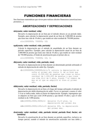 Funciones de Excel- Jorge Sánchez ’1999                                             23




              FUNCIONES FINANCIERAS
Son funciones matemáticas que sirven para realizar cálculos financieros (amortizaciones
prestamos,..).

            AMORTIZACIONES Y DEPRECIACIONES
sln(costo; valor residual; vida)
     Devuelve la depreciación de un bien por el método directo en un periodo dado.
     Ejemplo, para calcular la depreciación anual de un bien de 3.000.000 de pesetas
     que tiene una vida de 10 años y que tendrá un valor residual de 750.000 pesetas:
         sln(3000000; 750000; 10)

syd(costo; valor residual; vida; periodo)
     Calcula la depreciación por el método de anualidades de un bien durante un
     período específico. Ejemplo, para calcular la depreciación anual de un bien de
     3.000.000 de pesetas que tiene una vida de 10 años y que tendrá un valor residual
     de 750.000 pesetas, el fondo de amortización para el primer año es:
         sln(3000000; 750000; 10; 1)

db(costo; calor residual; vida; periodo; mes)
    Devuelve la depreciación de un bien durante un determinado período utilizando el
    método de depreciación de saldo fijo. Ejemplo:
         db(10000000;1000000;6;1;7) calcula la depreciación en
                         sufre el primer año (valor 1) de un bien que
                         costó 10.000.000 de pesetas que tiene un valor
                         residual de 1.000.000 de pesetas y que tiene
                         una vida útil de 6 años, siendo 7 el número de
                         mes en el que se adquirió el bien el primer
                         año.

ddb(costo; valor residual; vida; periodo; factor)
    Devuelve la depreciación de un bien a lo largo del tiempo utilizando el método de
    depreciación por doble disminución de saldo. Factor es opcional y asume el valor
    2 si no se indica nada, indica el factor de depreciación. Ejemplo, supongamos que
    se adquiere un bien que costó 24.00 pesetas y que durará 10 años y que el valor
    residual es de 3.000 pesetas.
         ddb(24000;3000;3650;1) devuelve 13,15 ptas. la
                                           depreciación del primer día
         ddb(24000;3000;120;1;2) devuelve 400, la depreciación
                                           del primer mes.

dvs(costo; valor residual; vida; periodo inicial; periodo final; factor; sin
   cambios)
     Devuelve la amortización de un bien durante un período específico, inclusive un
     tiempo parcial, usando el método de amortización acelerada con tasa doble y
 