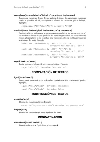 Funciones de Excel- Jorge Sánchez ’1999                                               8



reemplazar(texto original; nº inicial; nº caracteres; texto nuevo)
    Reemplaza caracteres dentro de una cadena de texto. Se reemplazan caracteres
    desde la posición inicial y reemplaza el número de caracteres que se indique.
    Ejemplo:
         reemplazar(“199”;3;2;”91”) devuelve “1991”

sustituir(texto; texto original; texto nuevo; nº de ocurrencia)
     Sustituye el texto antiguo que se encuentra dentro del texto por un nuevo texto. nº
     de ocurrencia indica en qué aparición del texto antiguo dentro del texto nuevo se
     realiza el reemplazo; si no se indica este parámetro, sólo se sustituyen todas las
     apariciones del texto. Ejemplo:
         sustituir(“Trimestre 1, 1991”; “1”;”2”;1)
                                 devuelve “Trimestre 2, 1991”
         sustituir(“Trimestre 1, 1991”; “1”;”2”;3)
                                 devuelve “Trimestre 1, 1992”
         sustituir(“Trimestre 1, 1991”; “1”;”2”)
                                 devuelve “Trimestre 2, 2992”

repetir(texto; nº veces)
     Repite un texto el número de veces que se indique. Ejemplo:
         repetir(“-*”;5) devuelve “-*-*-*-*-*”

                       COMPARACIÓN DE TEXTOS
igual(texto1;texto2)
     Compra dos valores de texto y devuelve verdadero si son exactamente iguales.
     Ejemplo:
         igual(“hola”;”hola”) devuelve verdadero
         igual(“Hora”;”hola”) devuelve falso

                       MODIFICACIÓN DE TEXTOS
espacios(texto)
    Elimina los espacios del texto. Ejemplo
         espacios(“esto es una prueba”) devuelve “estoesunaprueba”

limpiar(texto)
     Elimina los caracteres que no se imprimen del texto.

                               CONCATENACIÓN
concatenar(texto1; texto2;...)
    Concatena los textos. Equivalente al operador &.
 
