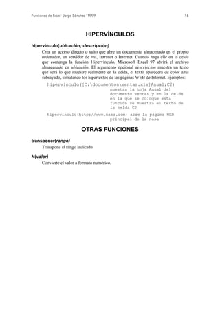 Funciones de Excel- Jorge Sánchez ’1999                                           16




                                HIPERVÍNCULOS
hipervinculo(ubicación; descripción)
     Crea un acceso directo o salto que abre un documento almacenado en el propio
     ordenador, un servidor de red, Intranet o Internet. Cuando haga clic en la celda
     que contenga la función Hipervinculo, Microsoft Excel 97 abrirá el archivo
     almacenado en ubicación. El argumento opcional descripción muestra un texto
     que será lo que muestre realmente en la celda, el texto aparecerá de color azul
     subrayado, simulando los hipertextos de las páginas WEB de Internet. Ejemplos:
         hipervinculo([C:documentosventas.xls]Anual;C2)
                                          muestra la hoja Anual del
                                          documento ventas y en la celda
                                          en la que se coloque esta
                                          función se muestra el texto de
                                          la celda C2
         hipervinculo(http://www.nasa.com) abre la página WEB
                                   principal de la nasa

                              OTRAS FUNCIONES
transponer(rango)
     Transpone el rango indicado.

N(valor)
     Convierte el valor a formato numérico.
 