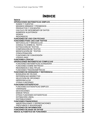 Funciones de Excel- Jorge Sánchez ’1999                                                                                           2




                                                     ÍNDICE
ÍNDICE............................................................................................................................ 2
OPERACIONES MATEMÁTICAS SIMPLES................................................................. 3
  SUMAS Y CUENTAS ................................................................................................. 3
  MÁXIMOS MÍNIMOS Y PROMEDIOS........................................................................ 3
  PRODUCTOS Y COCIENTES ................................................................................... 4
  CÁLCULO DE RESÚMENES DE DATOS.................................................................. 4
  NÚMEROS ALEATORIOS ......................................................................................... 4
  SIGNOS...................................................................................................................... 4
  REDONDEOS............................................................................................................. 5
FUNCIONES DE USO CON FECHAS ........................................................................... 6
FUNCIONES PARA USO CON TEXTOS ...................................................................... 7
  MAYÚSCULAS Y MINÚSCULAS ............................................................................... 7
  CONSULTA SOBRE EL TEXTO ................................................................................ 7
  EXTRACCIÓN DE TEXTOS....................................................................................... 7
  COMPARACIÓN DE TEXTOS ................................................................................... 8
  MODIFICACIÓN DE TEXTOS ................................................................................... 8
  CONCATENACIÓN .................................................................................................... 8
  FUNCIONES DE CONVERSIÓN ............................................................................... 9
  CÓDIGO ANSI............................................................................................................ 9
FUNCIONES LÓGICAS ............................................................................................... 10
OPERACIONES MATEMÁTICAS COMPLEJAS ........................................................ 11
  FUNCIONES MATEMÁTICAS AVANZADAS ........................................................... 11
  FUNCIONES SOBRE MATRICES ........................................................................... 11
  REDONDEOS A MÚLTIPLOS.................................................................................. 12
  FUNCIONES TRIGONOMÉTRICAS ........................................................................ 12
FUNCIONES DE BÚSQUEDA Y REFERENCIA ......................................................... 14
  BÚSQUEDA DE CELDAS ........................................................................................ 14
  REFERENCIAS INDIRECTAS ................................................................................. 14
  SELECCIÓN DE OPCIONES ................................................................................... 15
  HIPERVÍNCULOS .................................................................................................... 16
  OTRAS FUNCIONES ............................................................................................... 16
FUNCIONES ESTADÍSTICAS ..................................................................................... 17
  FUNCIONES ESTADÍSTICAS SIMPLES ................................................................. 17
  VARIANZAS ............................................................................................................. 17
  DESVIACIONES....................................................................................................... 18
  ERROR TÍPICO........................................................................................................ 18
  OTRAS FUNCIONES ESTADÍSTICAS .................................................................... 18
  ESTIMACIÓN LINEAL .............................................................................................. 19
  DISTRIBUCIONES ................................................................................................... 20
FUNCIONES FINANCIERAS ....................................................................................... 23
  AMORTIZACIONES Y DEPRECIACIONES ............................................................. 23
  PRÉSTAMOS E INVERSIONES .............................................................................. 24
FUNCIONES DE INFORMACIÓN................................................................................ 26
FUNCIONES DE BASE DE DATOS ............................................................................ 28
ÍNDICE ALFABÉTICO DE FUNCIONES ..................................................................... 29
 