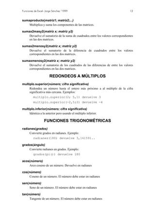Funciones de Excel- Jorge Sánchez ’1999

12

sumaproducto(matriz1; matriz2;...)
Multiplica y suma los componentes de las matrices.
sumax2masy2(matriz x; matriz y2)
Devuelve el sumatorio de la suma de cuadrados entre los valores correspondientes
en las dos matrices.
sumax2menosy2(matriz x; matriz y2)
Devuelve el sumatorio de la diferencia de cuadrados entre los valores
correspondientes en las dos matrices.
sumaxmenosy2(matriz x; matriz y2)
Devuelve el sumatorio de los cuadrados de las diferencias de entre los valores
correspondientes en las dos matrices.

REDONDEOS A MÚLTIPLOS
multiplo.superior(número; cifra significativa)
Redondea un número hasta el entero más próximo a al múltiplo de la cifra
significativa más cercana. Ejemplos:
multiplo.superior(2; 5,1) devuelve 3
multiplo.superior(-2,5;2) devuelve -4
multiplo.inferior(número; cifra significativa)
Idéntica a la anterior pero usando el múltiplo inferior.

FUNCIONES TRIGONOMÉTRICAS
radianes(grados)
Convierte grados en radianes. Ejemplo:
radianes(180) devuelve 3,141591..
grados(ángulo)
Convierte radianes en grados. Ejemplo:
grados(pi()) devuelve 180
acos(número)
Arco coseno de un número. Devuelve en radianes
cos(número)
Coseno de un número. El número debe estar en radianes
sen(número)
Seno de un número. El número debe estar en radianes
tan(número)
Tangente de un número. El número debe estar en radianes

 